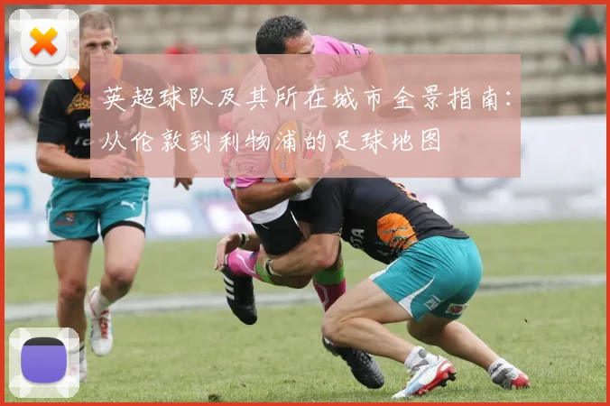 英超球队及其所在城市全景指南：从伦敦到利物浦的足球地图
