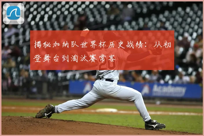 揭秘加纳队世界杯历史战绩：从初登舞台到淘汰赛常客