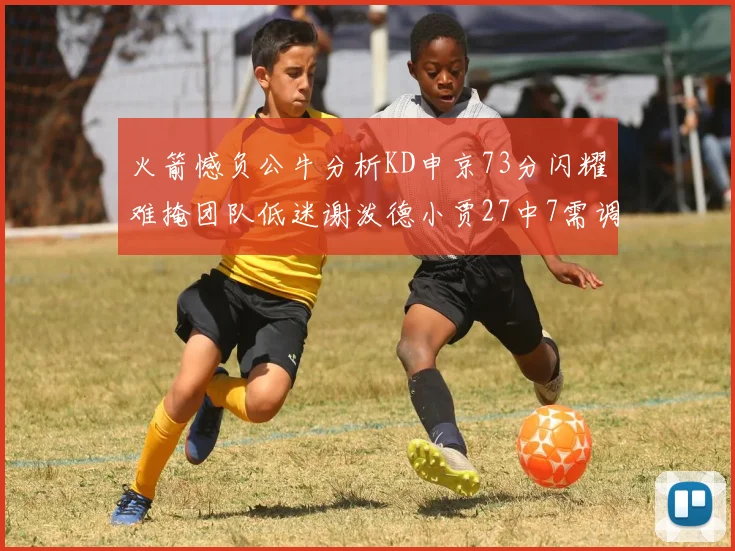火箭憾负公牛分析KD申京73分闪耀难掩团队低迷谢泼德小贾27中7需调整