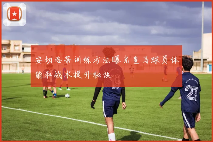 安切洛蒂训练方法曝光皇马球员体能和战术提升秘诀
